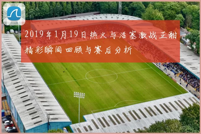 2019年1月19日热火与活塞激战正酣精彩瞬间回顾与赛后分析