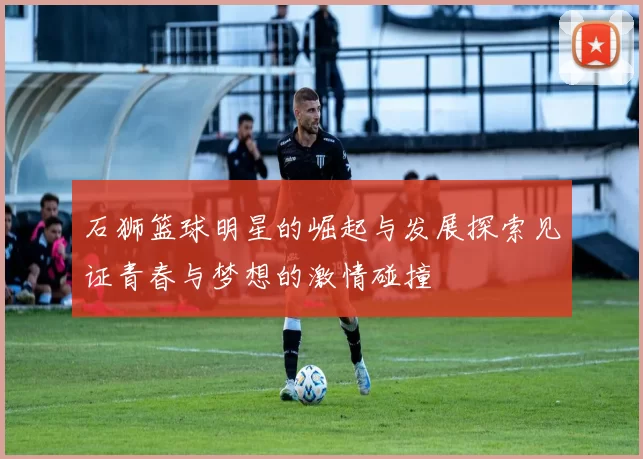 石狮篮球明星的崛起与发展探索见证青春与梦想的激情碰撞