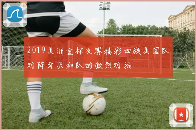 2019美洲金杯决赛精彩回顾美国队对阵牙买加队的激烈对抗