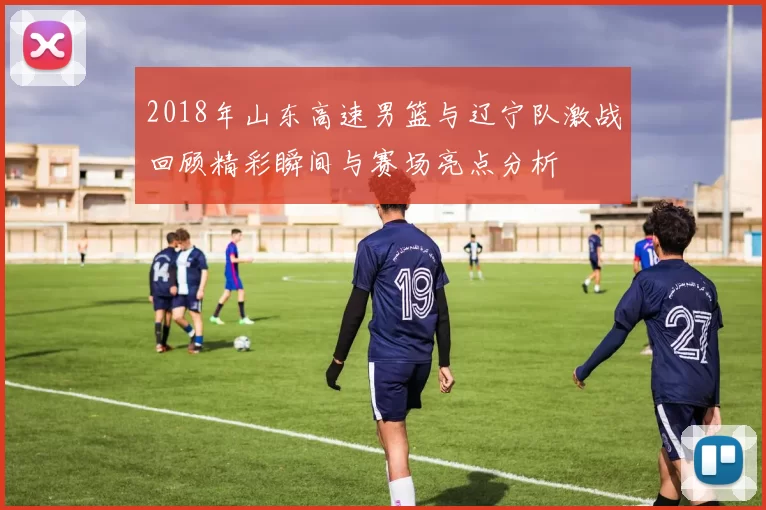 2018年山东高速男篮与辽宁队激战回顾精彩瞬间与赛场亮点分析