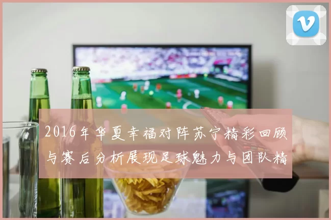 2016年华夏幸福对阵苏宁精彩回顾与赛后分析展现足球魅力与团队精神