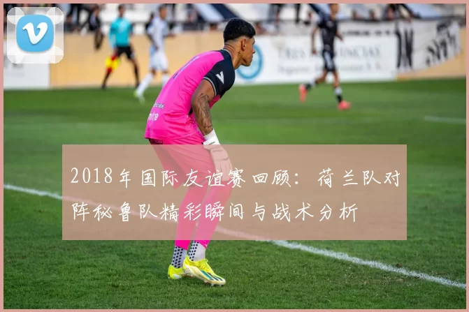 2018年国际友谊赛回顾：荷兰队对阵秘鲁队精彩瞬间与战术分析