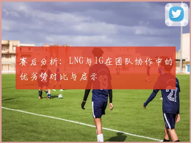 赛后分析：LNG与IG在团队协作中的优劣势对比与启示